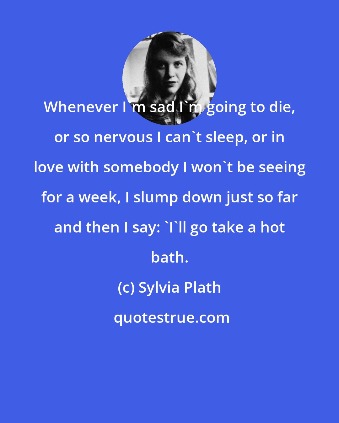 Sylvia Plath: Whenever I'm sad I'm going to die, or so nervous I can't sleep, or in love with somebody I won't be seeing for a week, I slump down just so far and then I say: 'I'll go take a hot bath.
