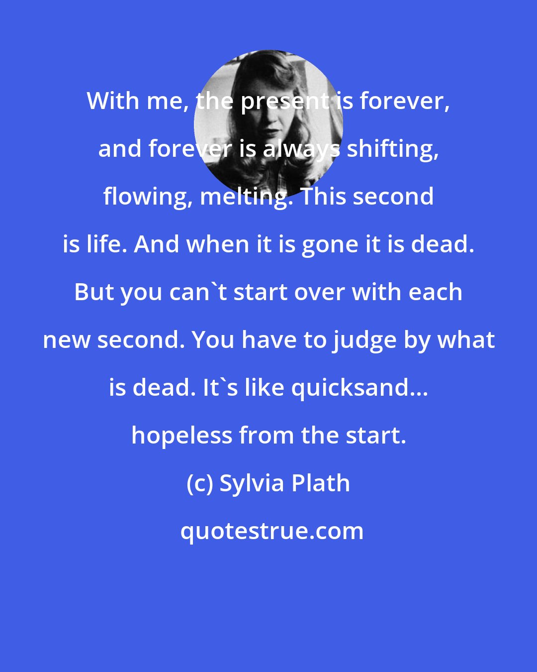 Sylvia Plath: With me, the present is forever, and forever is always shifting, flowing, melting. This second is life. And when it is gone it is dead. But you can't start over with each new second. You have to judge by what is dead. It's like quicksand... hopeless from the start.