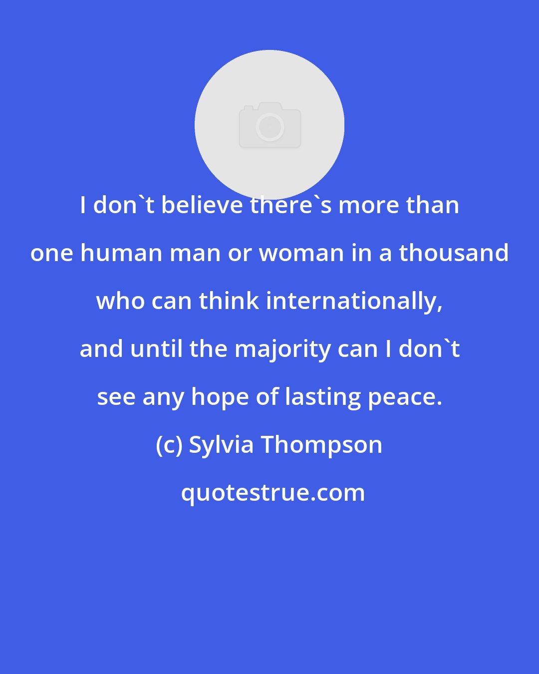 Sylvia Thompson: I don't believe there's more than one human man or woman in a thousand who can think internationally, and until the majority can I don't see any hope of lasting peace.