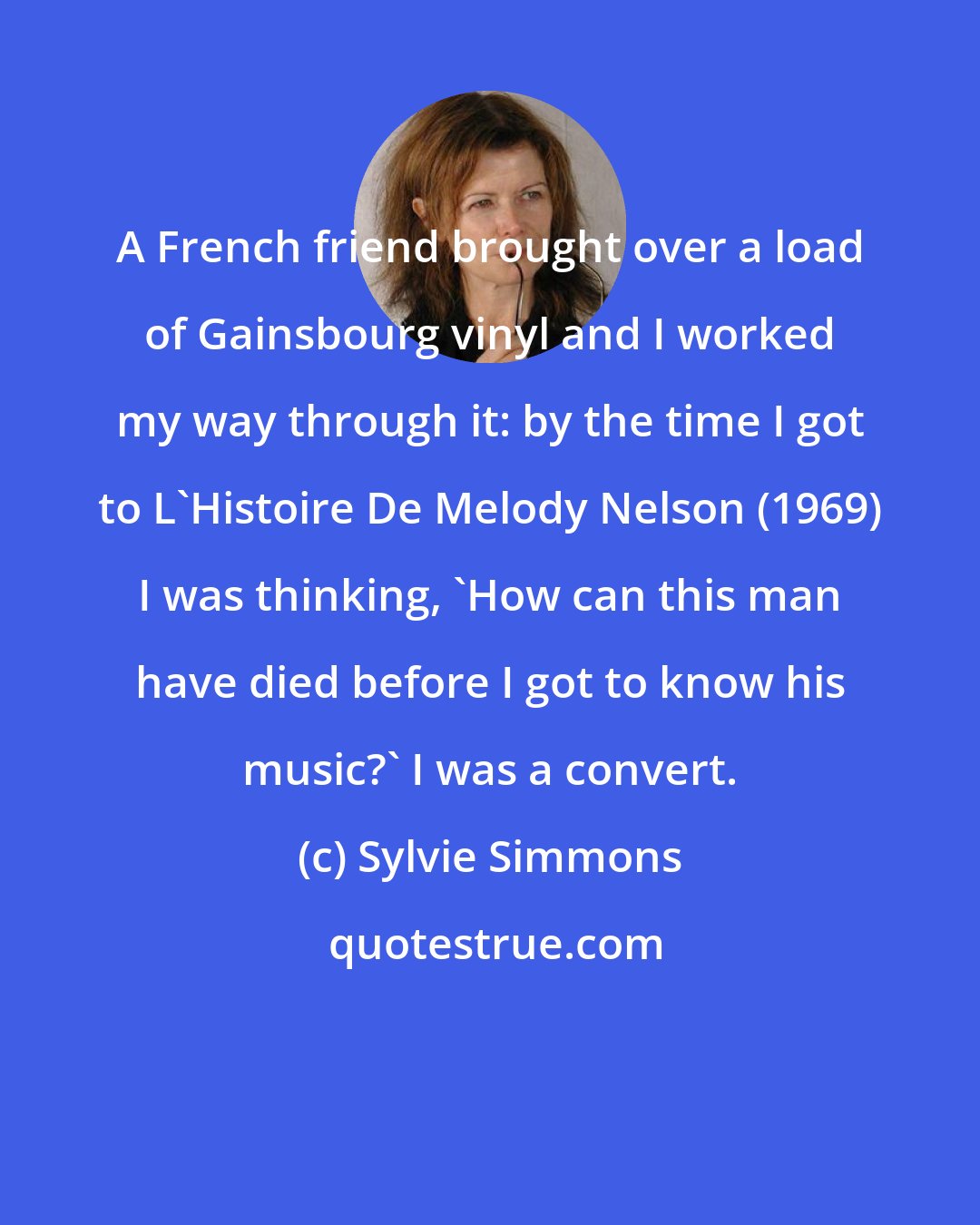 Sylvie Simmons: A French friend brought over a load of Gainsbourg vinyl and I worked my way through it: by the time I got to L'Histoire De Melody Nelson (1969) I was thinking, 'How can this man have died before I got to know his music?' I was a convert.
