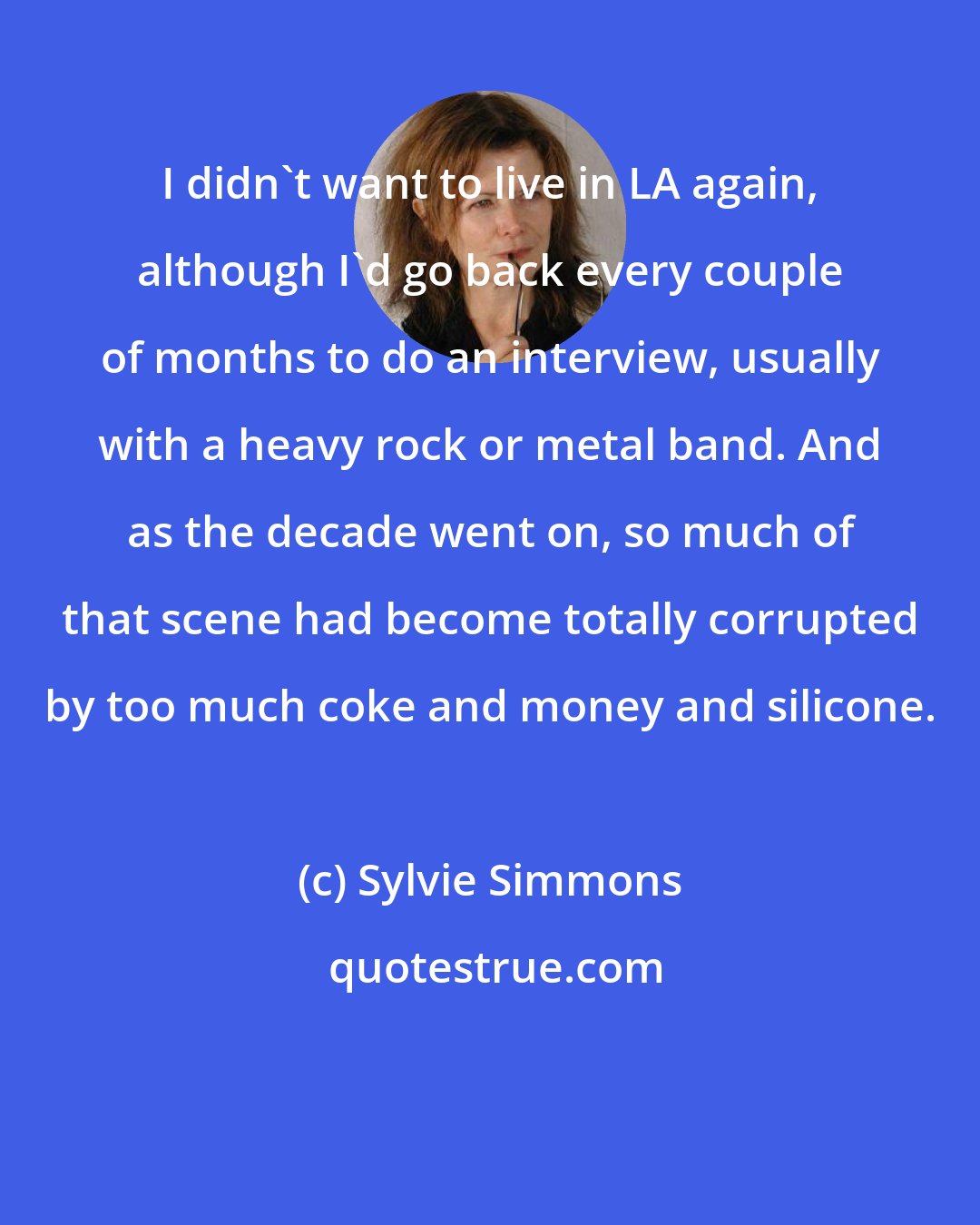 Sylvie Simmons: I didn't want to live in LA again, although I'd go back every couple of months to do an interview, usually with a heavy rock or metal band. And as the decade went on, so much of that scene had become totally corrupted by too much coke and money and silicone.