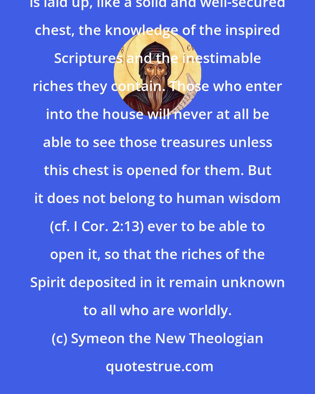 Symeon the New Theologian: Spiritual knowledge is like a house built in the midst of secular and pagan knowledge, in which there is laid up, like a solid and well-secured chest, the knowledge of the inspired Scriptures and the inestimable riches they contain. Those who enter into the house will never at all be able to see those treasures unless this chest is opened for them. But it does not belong to human wisdom (cf. I Cor. 2:13) ever to be able to open it, so that the riches of the Spirit deposited in it remain unknown to all who are worldly.