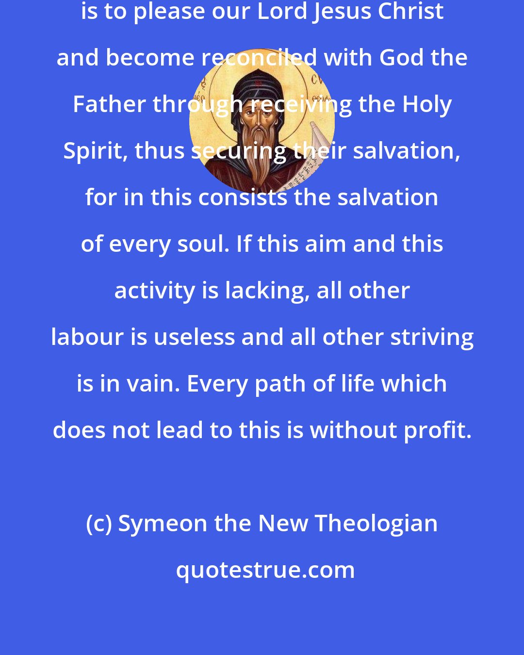 Symeon the New Theologian: The aim of all those who live in God is to please our Lord Jesus Christ and become reconciled with God the Father through receiving the Holy Spirit, thus securing their salvation, for in this consists the salvation of every soul. If this aim and this activity is lacking, all other labour is useless and all other striving is in vain. Every path of life which does not lead to this is without profit.