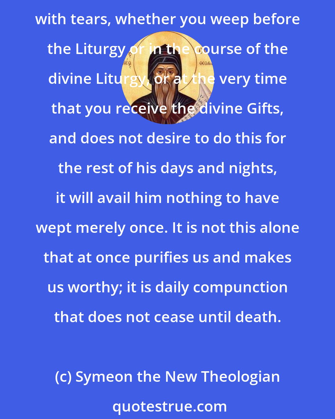 Symeon the New Theologian: When your soul is pricked by compunction and gradually changed, it becomes a fountain flowing with rivers of tears and compunction. ... If any one of you ever happens to communicate with tears, whether you weep before the Liturgy or in the course of the divine Liturgy, or at the very time that you receive the divine Gifts, and does not desire to do this for the rest of his days and nights, it will avail him nothing to have wept merely once. It is not this alone that at once purifies us and makes us worthy; it is daily compunction that does not cease until death.