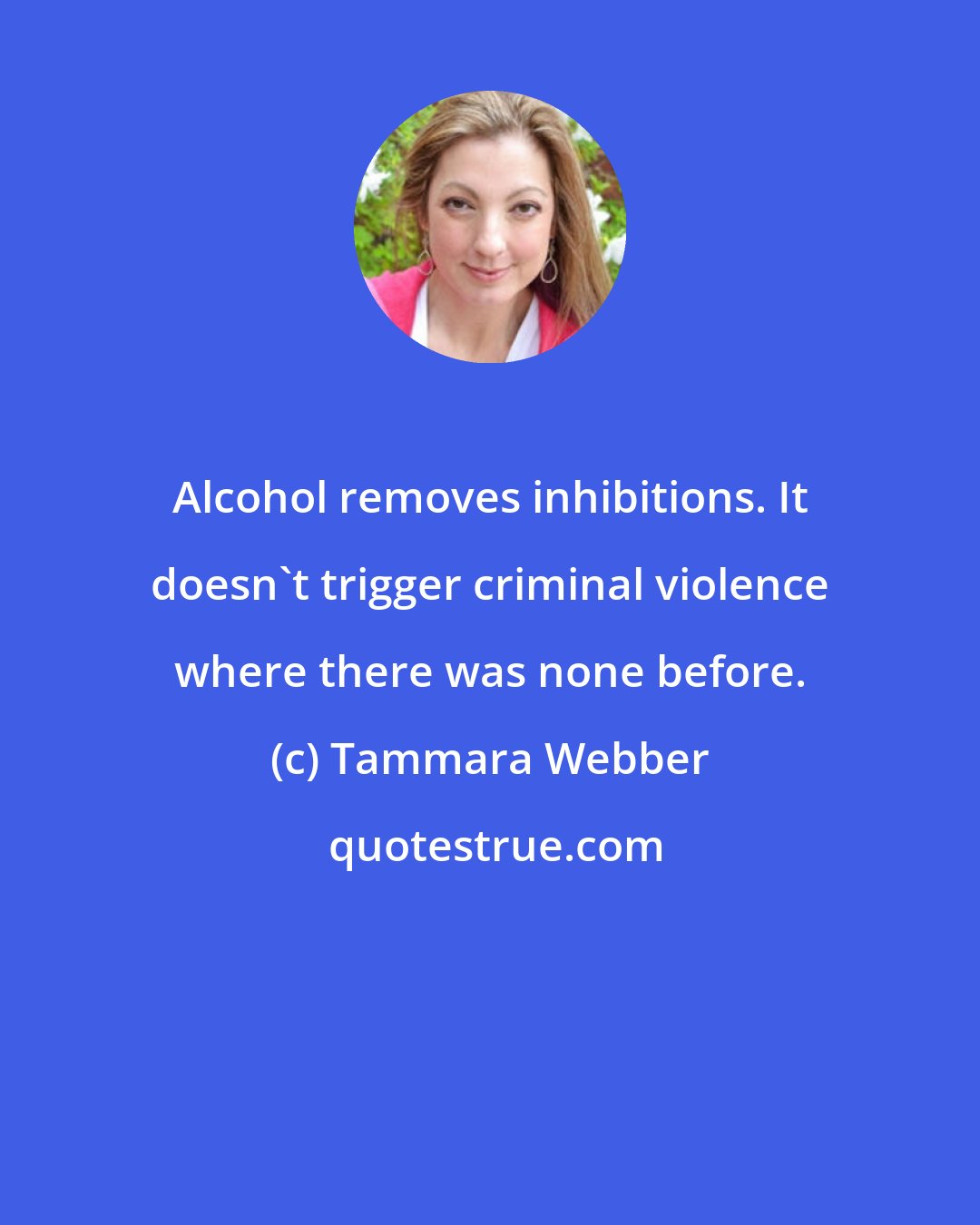 Tammara Webber: Alcohol removes inhibitions. It doesn't trigger criminal violence where there was none before.