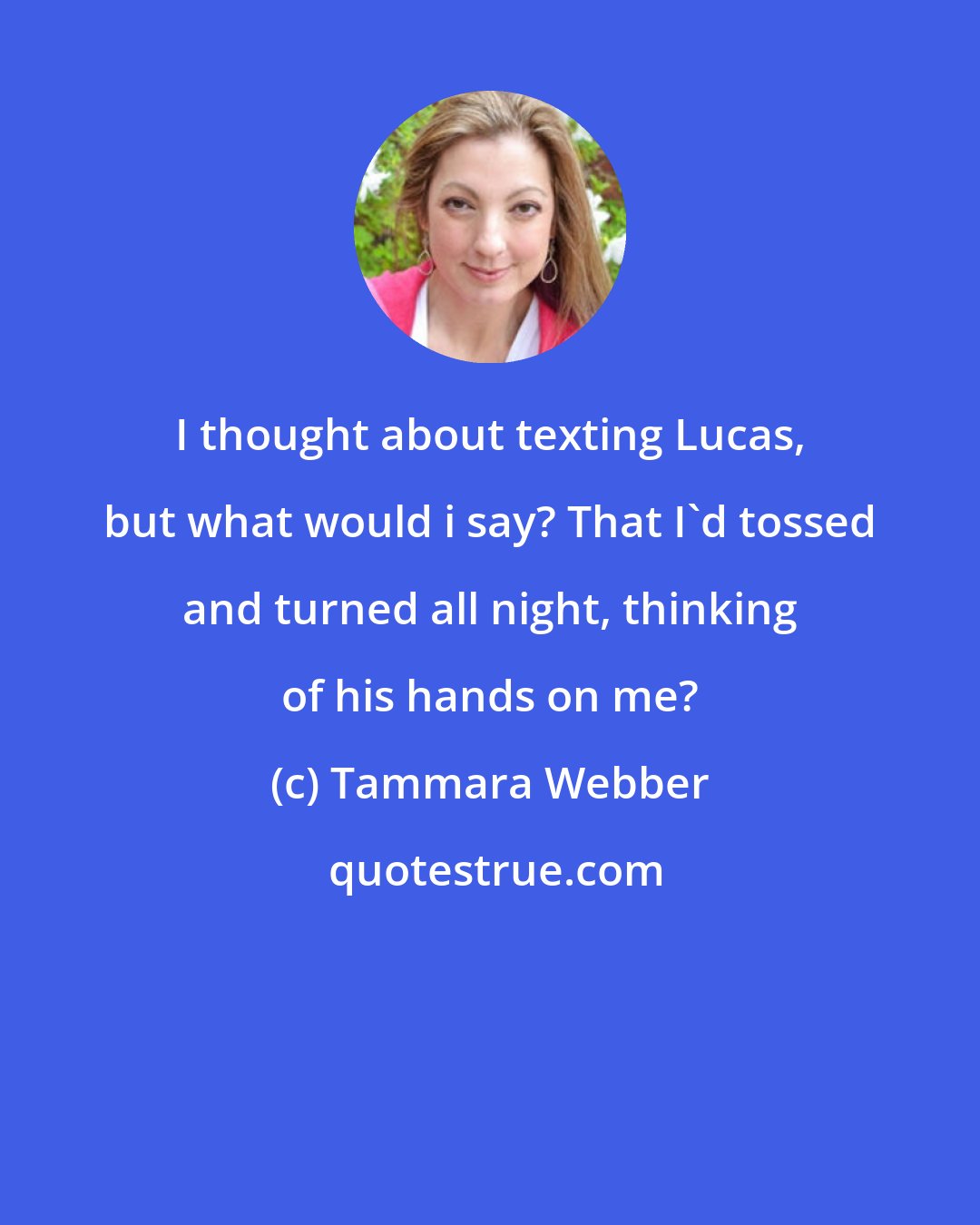 Tammara Webber: I thought about texting Lucas, but what would i say? That I'd tossed and turned all night, thinking of his hands on me?