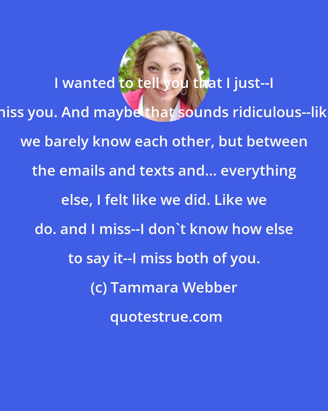 Tammara Webber: I wanted to tell you that I just--I miss you. And maybe that sounds ridiculous--like we barely know each other, but between the emails and texts and... everything else, I felt like we did. Like we do. and I miss--I don't know how else to say it--I miss both of you.