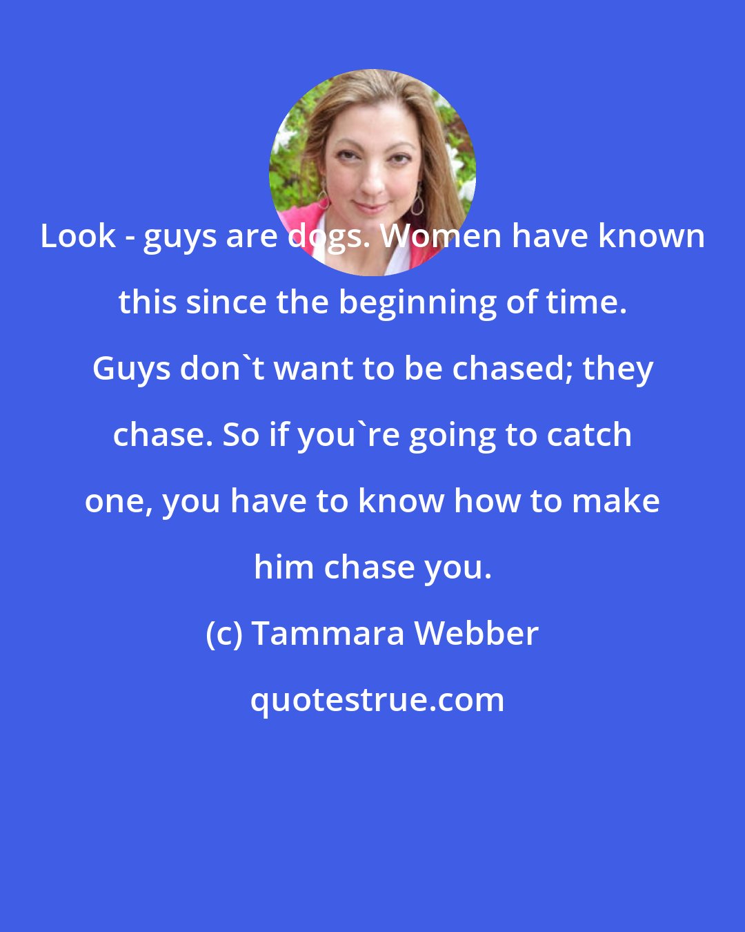 Tammara Webber: Look - guys are dogs. Women have known this since the beginning of time. Guys don't want to be chased; they chase. So if you're going to catch one, you have to know how to make him chase you.