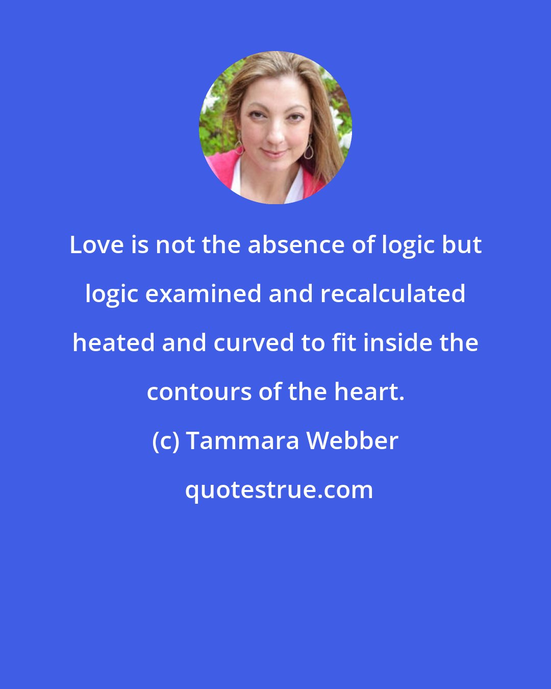 Tammara Webber: Love is not the absence of logic but logic examined and recalculated heated and curved to fit inside the contours of the heart.