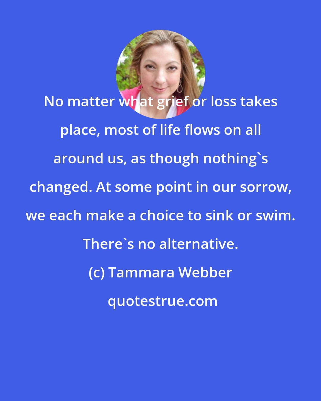 Tammara Webber: No matter what grief or loss takes place, most of life flows on all around us, as though nothing's changed. At some point in our sorrow, we each make a choice to sink or swim. There's no alternative.