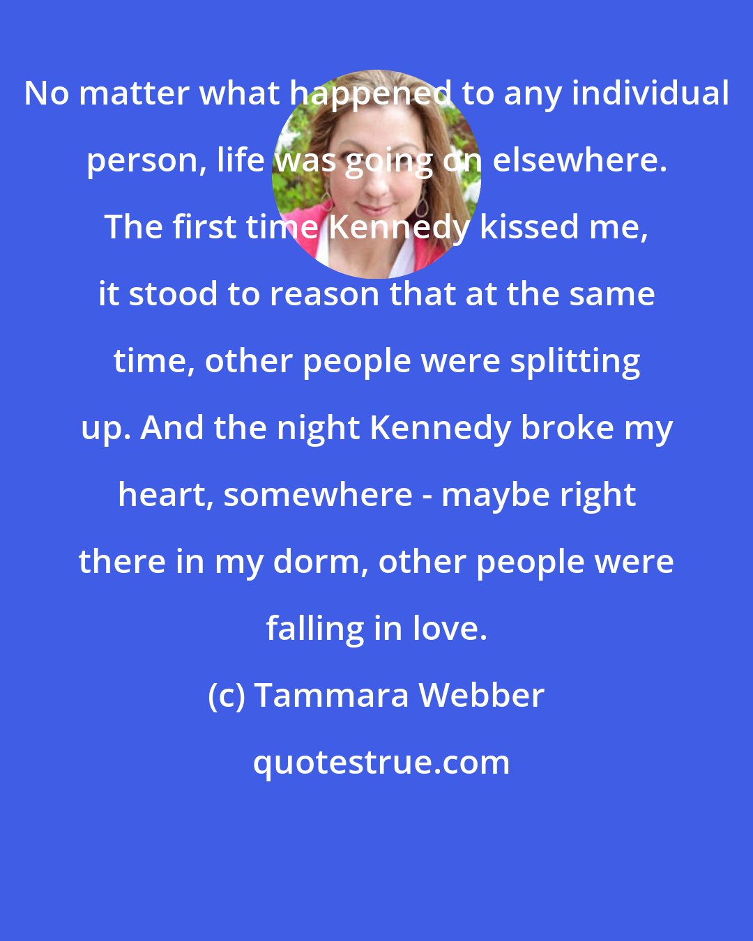 Tammara Webber: No matter what happened to any individual person, life was going on elsewhere. The first time Kennedy kissed me, it stood to reason that at the same time, other people were splitting up. And the night Kennedy broke my heart, somewhere - maybe right there in my dorm, other people were falling in love.