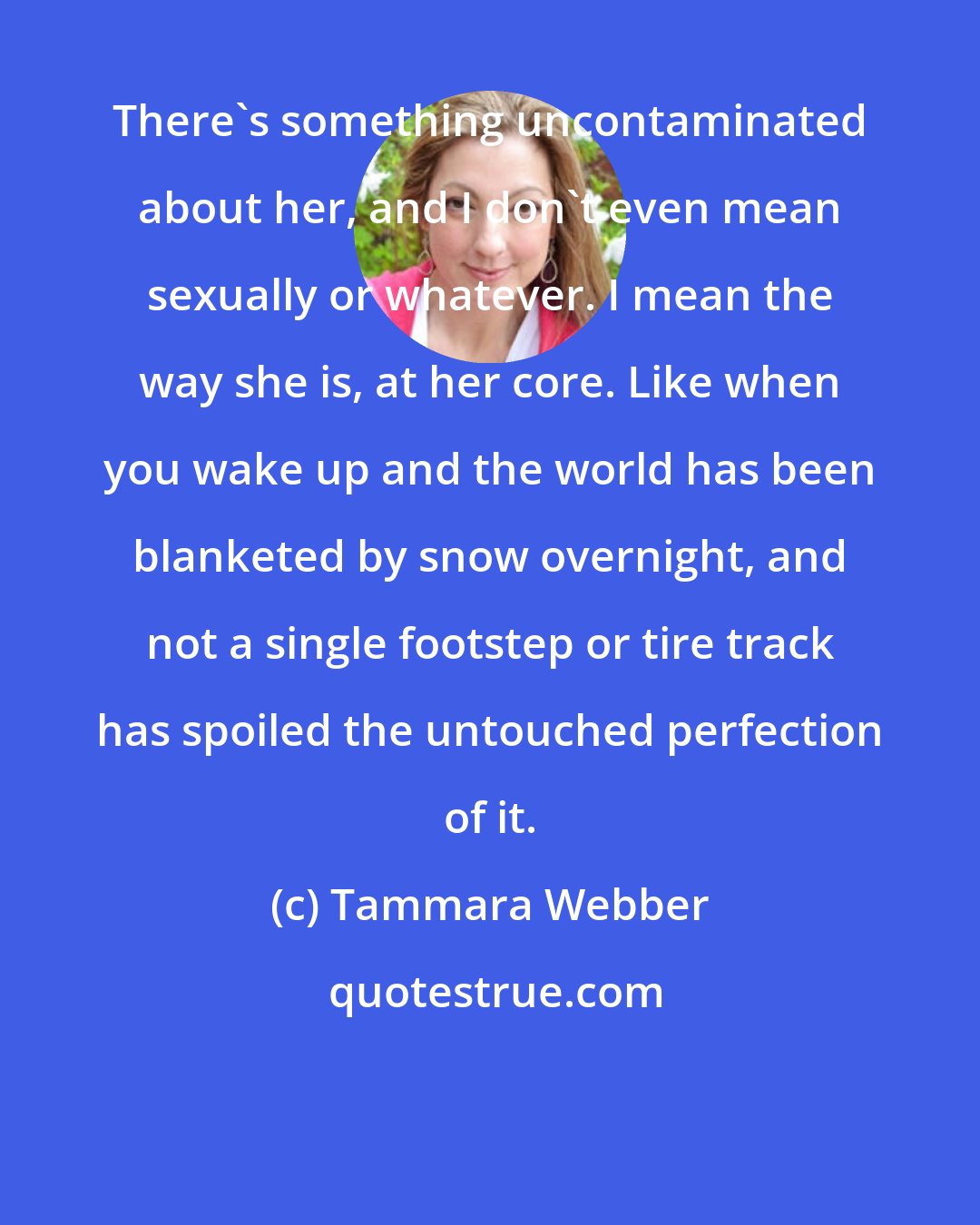 Tammara Webber: There's something uncontaminated about her, and I don't even mean sexually or whatever. I mean the way she is, at her core. Like when you wake up and the world has been blanketed by snow overnight, and not a single footstep or tire track has spoiled the untouched perfection of it.