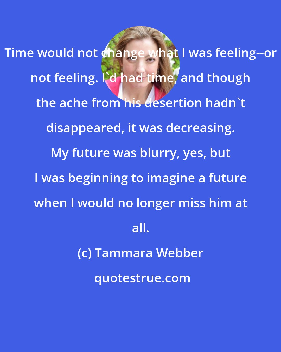 Tammara Webber: Time would not change what I was feeling--or not feeling. I'd had time, and though the ache from his desertion hadn't disappeared, it was decreasing. My future was blurry, yes, but I was beginning to imagine a future when I would no longer miss him at all.