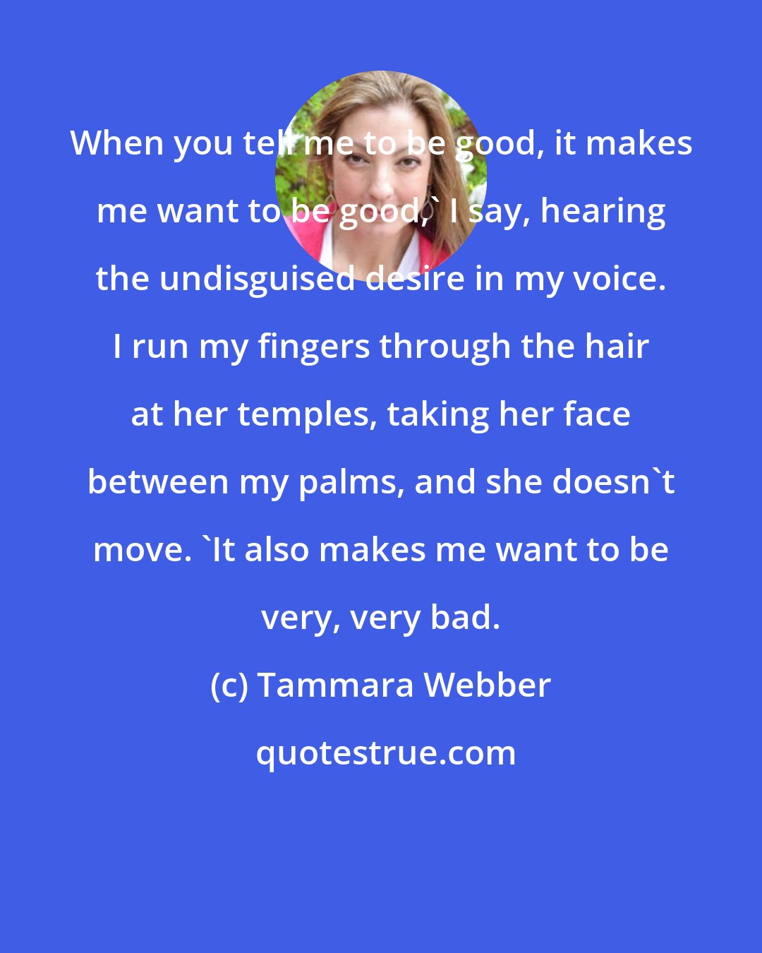 Tammara Webber: When you tell me to be good, it makes me want to be good,' I say, hearing the undisguised desire in my voice. I run my fingers through the hair at her temples, taking her face between my palms, and she doesn't move. 'It also makes me want to be very, very bad.