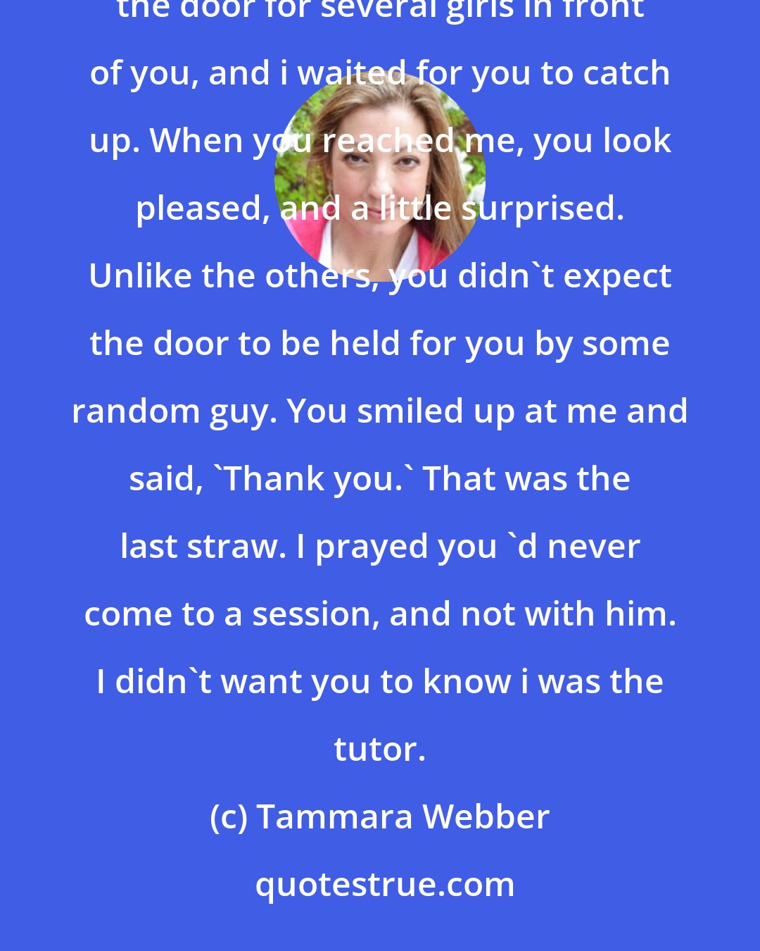 Tammara Webber: Almost every time i saw you, you were with him. But one day, you walked up to the building alone. I was holding the door for several girls in front of you, and i waited for you to catch up. When you reached me, you look pleased, and a little surprised. Unlike the others, you didn't expect the door to be held for you by some random guy. You smiled up at me and said, 'Thank you.' That was the last straw. I prayed you 'd never come to a session, and not with him. I didn't want you to know i was the tutor.