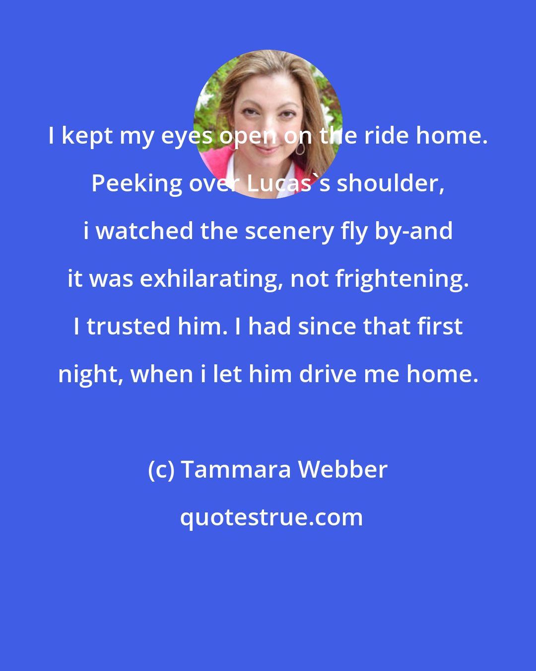 Tammara Webber: I kept my eyes open on the ride home. Peeking over Lucas's shoulder, i watched the scenery fly by-and it was exhilarating, not frightening. I trusted him. I had since that first night, when i let him drive me home.