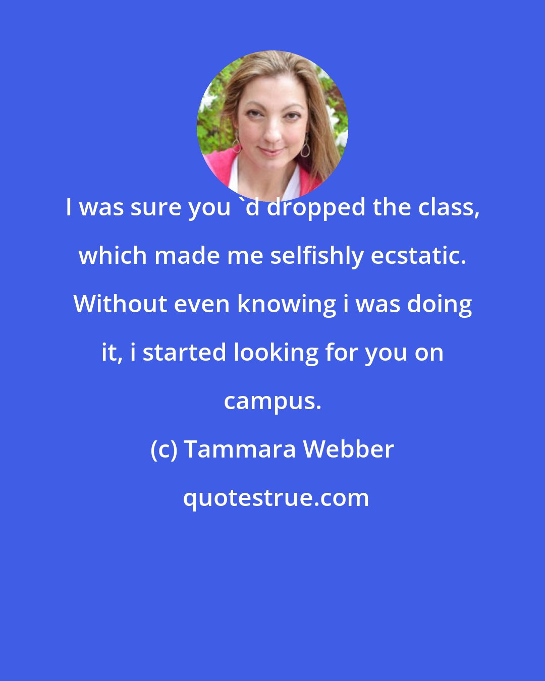 Tammara Webber: I was sure you 'd dropped the class, which made me selfishly ecstatic. Without even knowing i was doing it, i started looking for you on campus.