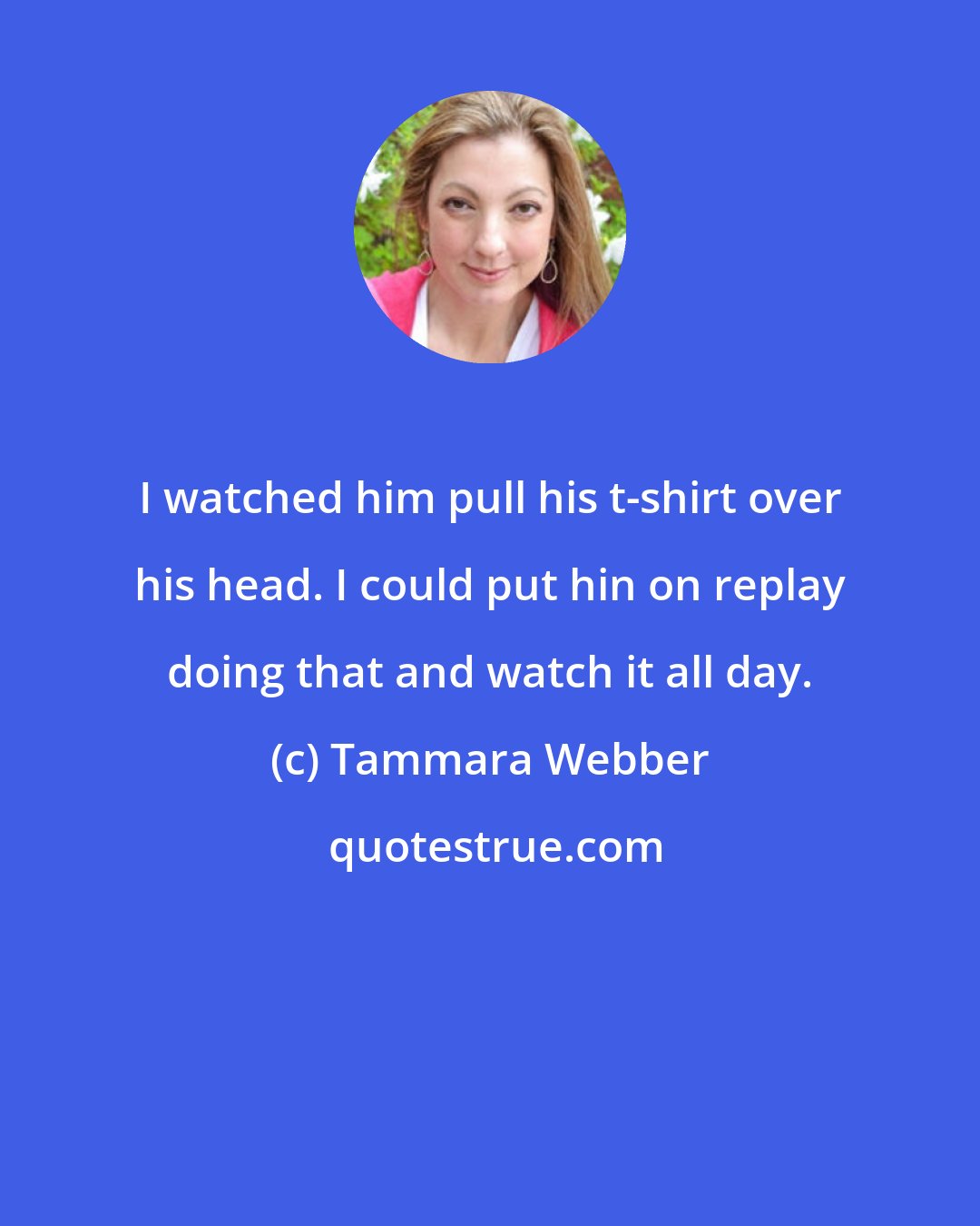 Tammara Webber: I watched him pull his t-shirt over his head. I could put hin on replay doing that and watch it all day.