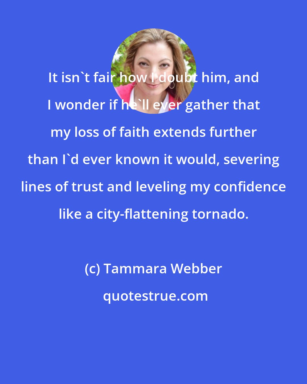 Tammara Webber: It isn't fair how I doubt him, and I wonder if he'll ever gather that my loss of faith extends further than I'd ever known it would, severing lines of trust and leveling my confidence like a city-flattening tornado.