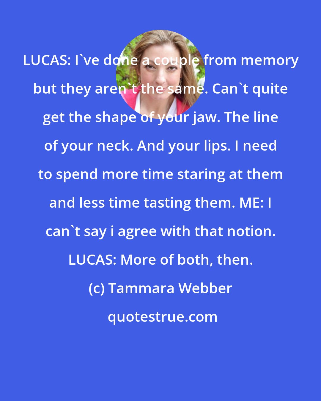 Tammara Webber: LUCAS: I've done a couple from memory but they aren't the same. Can't quite get the shape of your jaw. The line of your neck. And your lips. I need to spend more time staring at them and less time tasting them. ME: I can't say i agree with that notion. LUCAS: More of both, then.