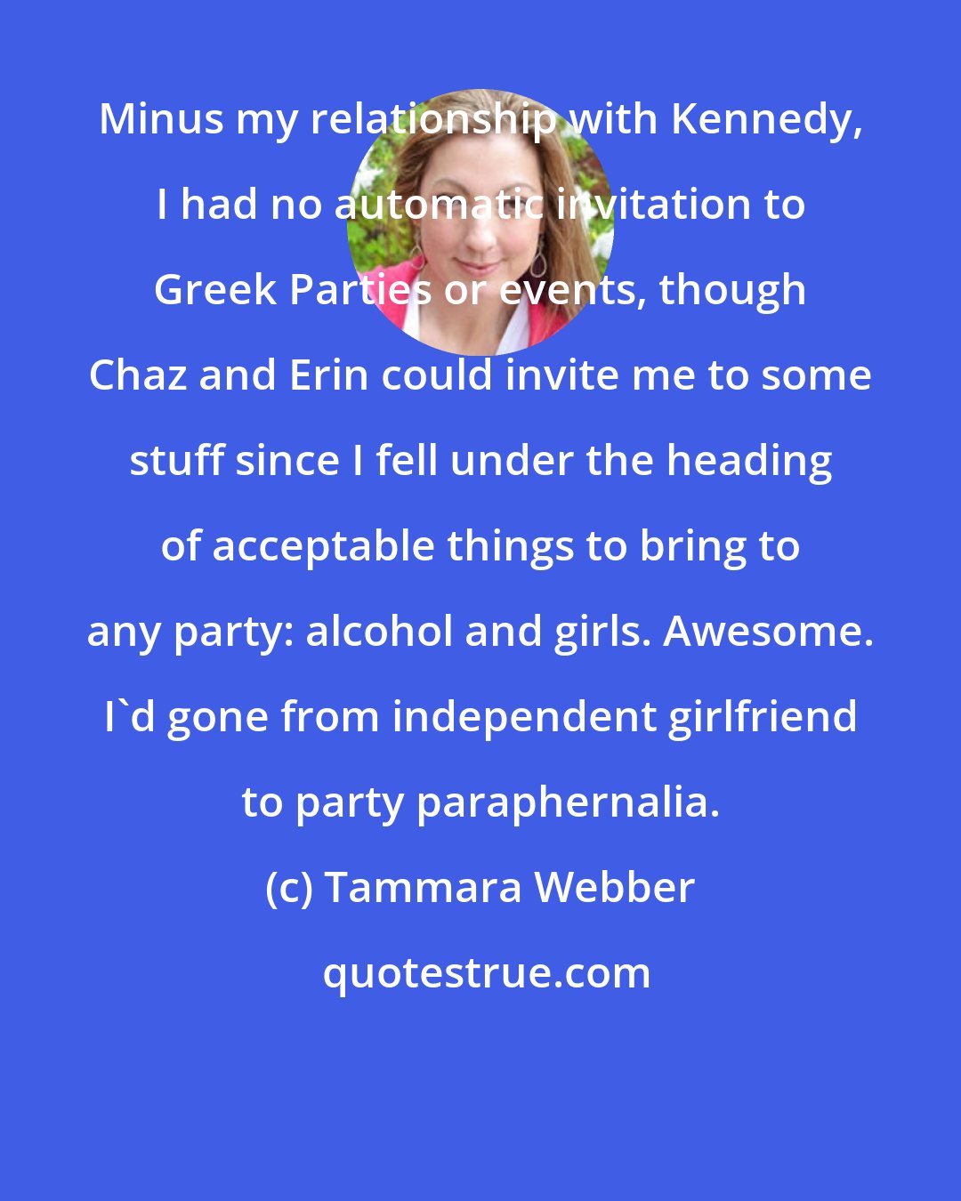 Tammara Webber: Minus my relationship with Kennedy, I had no automatic invitation to Greek Parties or events, though Chaz and Erin could invite me to some stuff since I fell under the heading of acceptable things to bring to any party: alcohol and girls. Awesome. I'd gone from independent girlfriend to party paraphernalia.