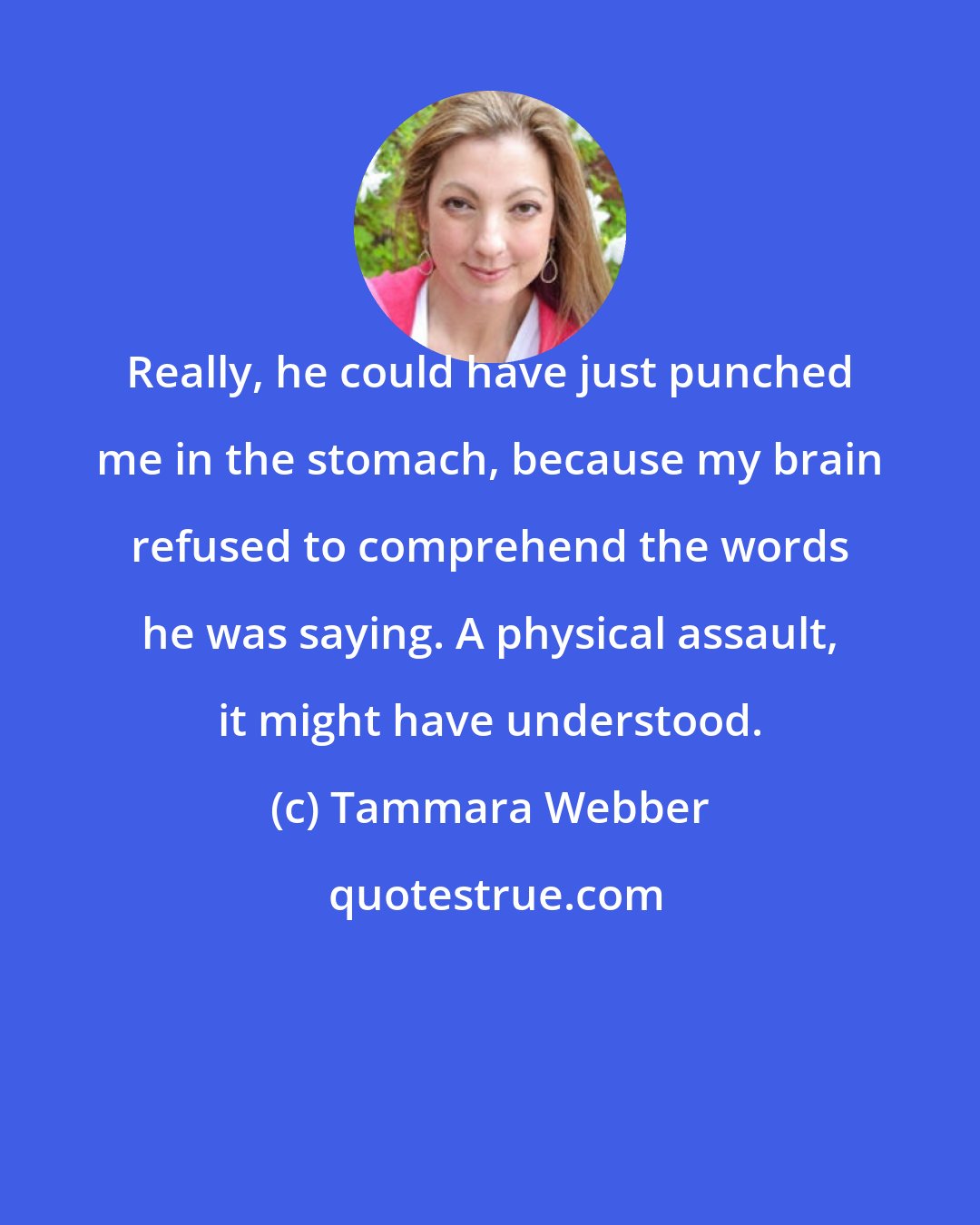 Tammara Webber: Really, he could have just punched me in the stomach, because my brain refused to comprehend the words he was saying. A physical assault, it might have understood.