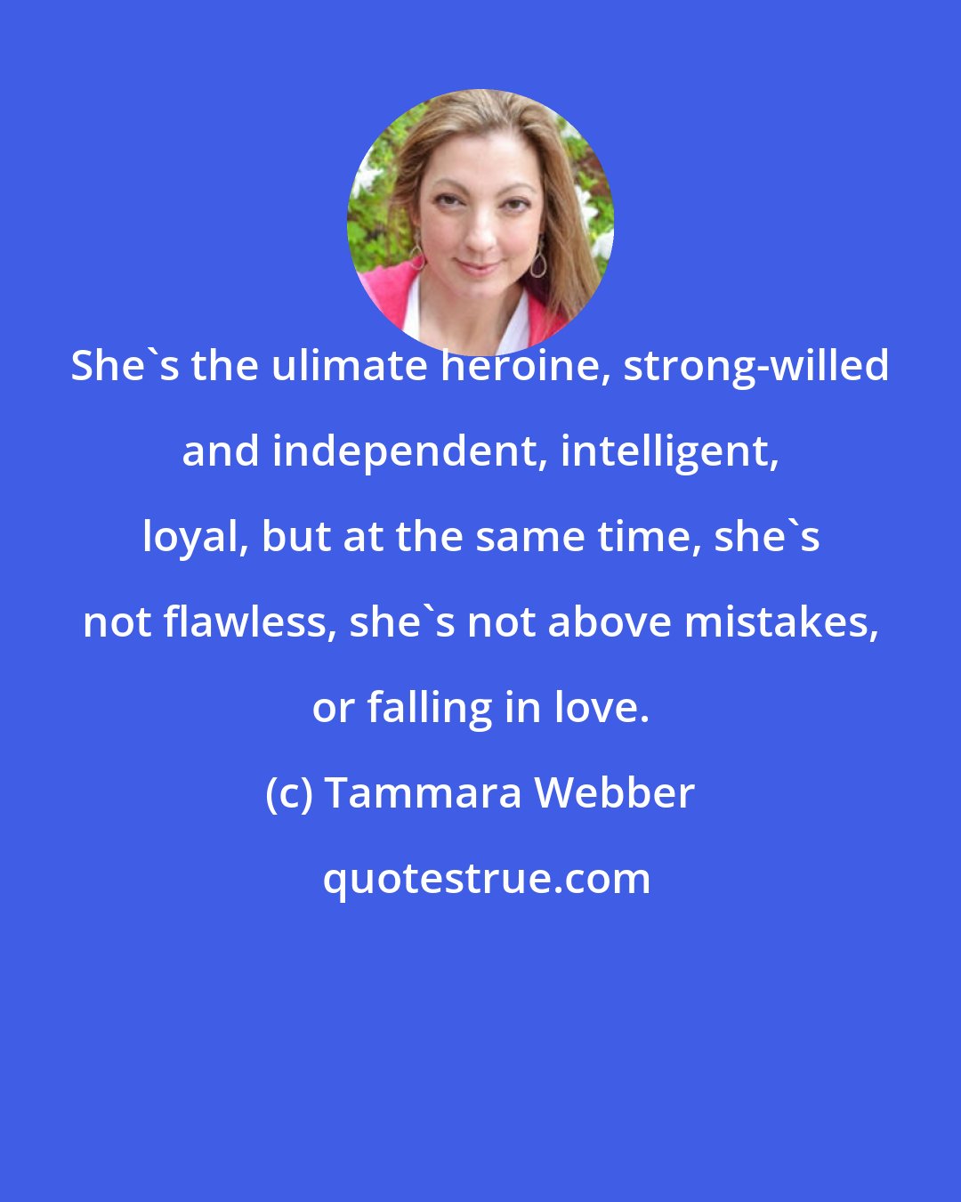 Tammara Webber: She's the ulimate heroine, strong-willed and independent, intelligent, loyal, but at the same time, she's not flawless, she's not above mistakes, or falling in love.