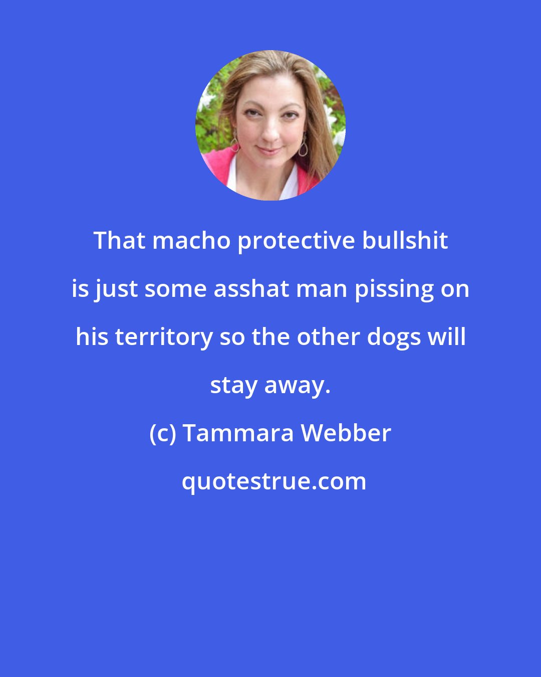 Tammara Webber: That macho protective bullshit is just some asshat man pissing on his territory so the other dogs will stay away.