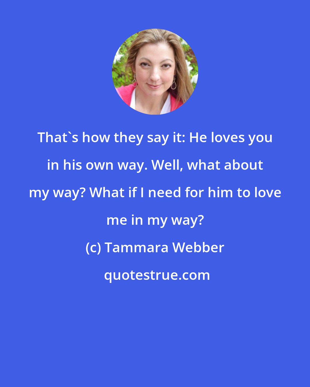 Tammara Webber: That's how they say it: He loves you in his own way. Well, what about my way? What if I need for him to love me in my way?