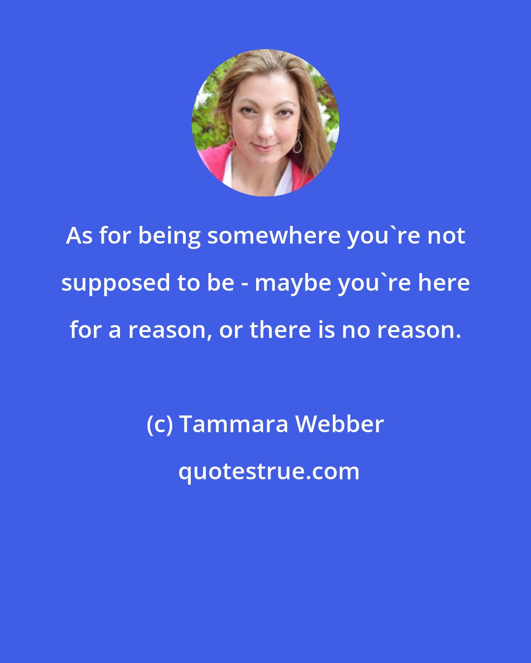 Tammara Webber: As for being somewhere you're not supposed to be - maybe you're here for a reason, or there is no reason.