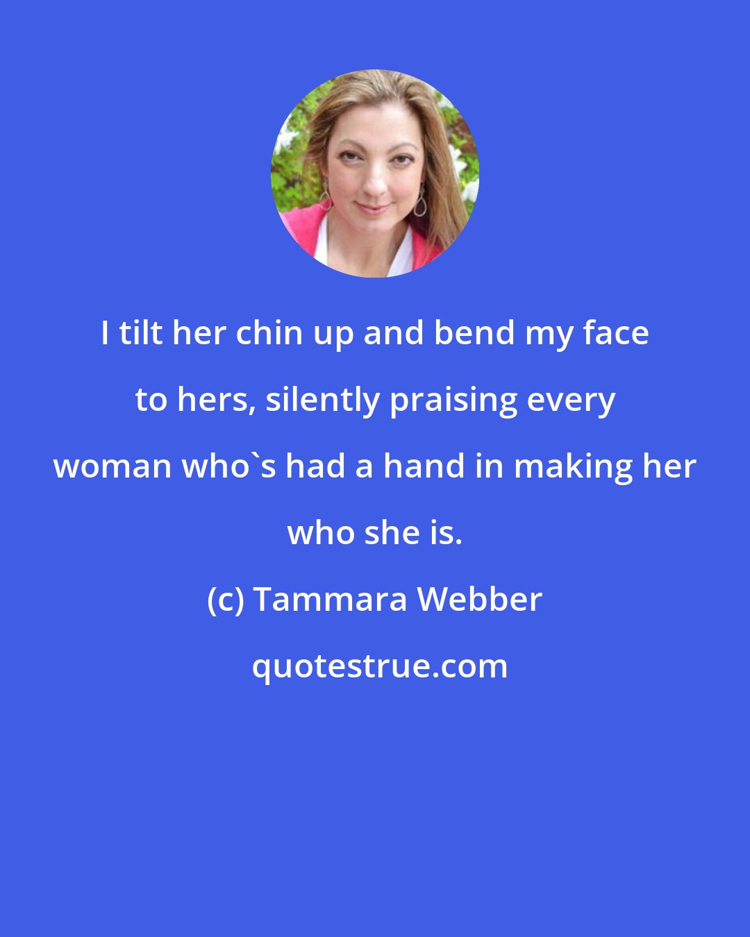 Tammara Webber: I tilt her chin up and bend my face to hers, silently praising every woman who's had a hand in making her who she is.