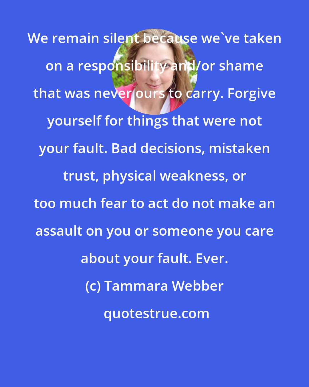 Tammara Webber: We remain silent because we've taken on a responsibility and/or shame that was never ours to carry. Forgive yourself for things that were not your fault. Bad decisions, mistaken trust, physical weakness, or too much fear to act do not make an assault on you or someone you care about your fault. Ever.