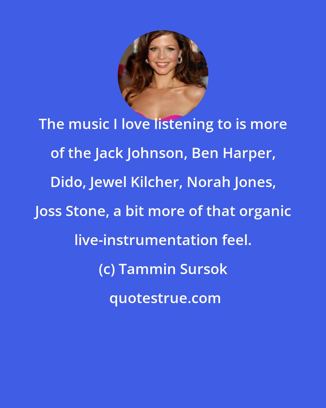 Tammin Sursok: The music I love listening to is more of the Jack Johnson, Ben Harper, Dido, Jewel Kilcher, Norah Jones, Joss Stone, a bit more of that organic live-instrumentation feel.