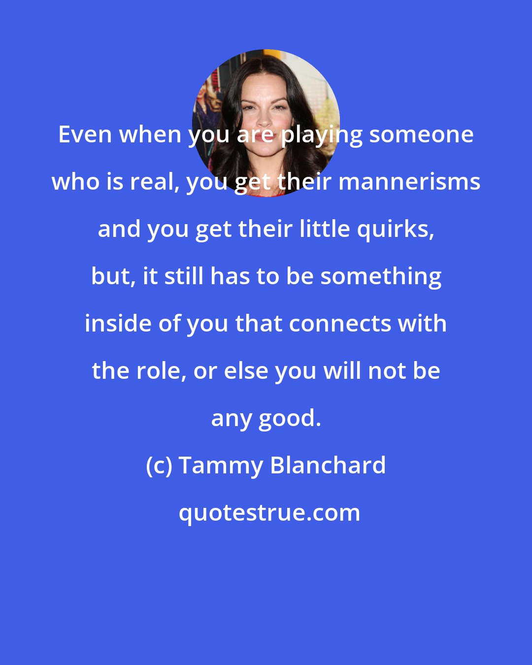 Tammy Blanchard: Even when you are playing someone who is real, you get their mannerisms and you get their little quirks, but, it still has to be something inside of you that connects with the role, or else you will not be any good.