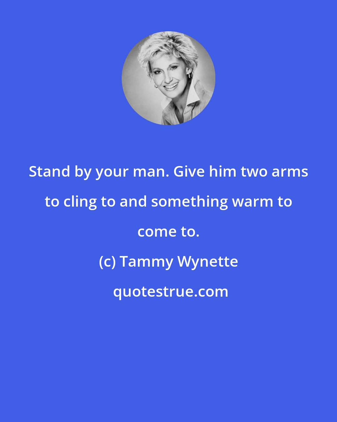 Tammy Wynette: Stand by your man. Give him two arms to cling to and something warm to come to.