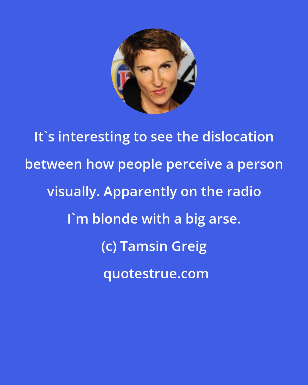 Tamsin Greig: It's interesting to see the dislocation between how people perceive a person visually. Apparently on the radio I'm blonde with a big arse.