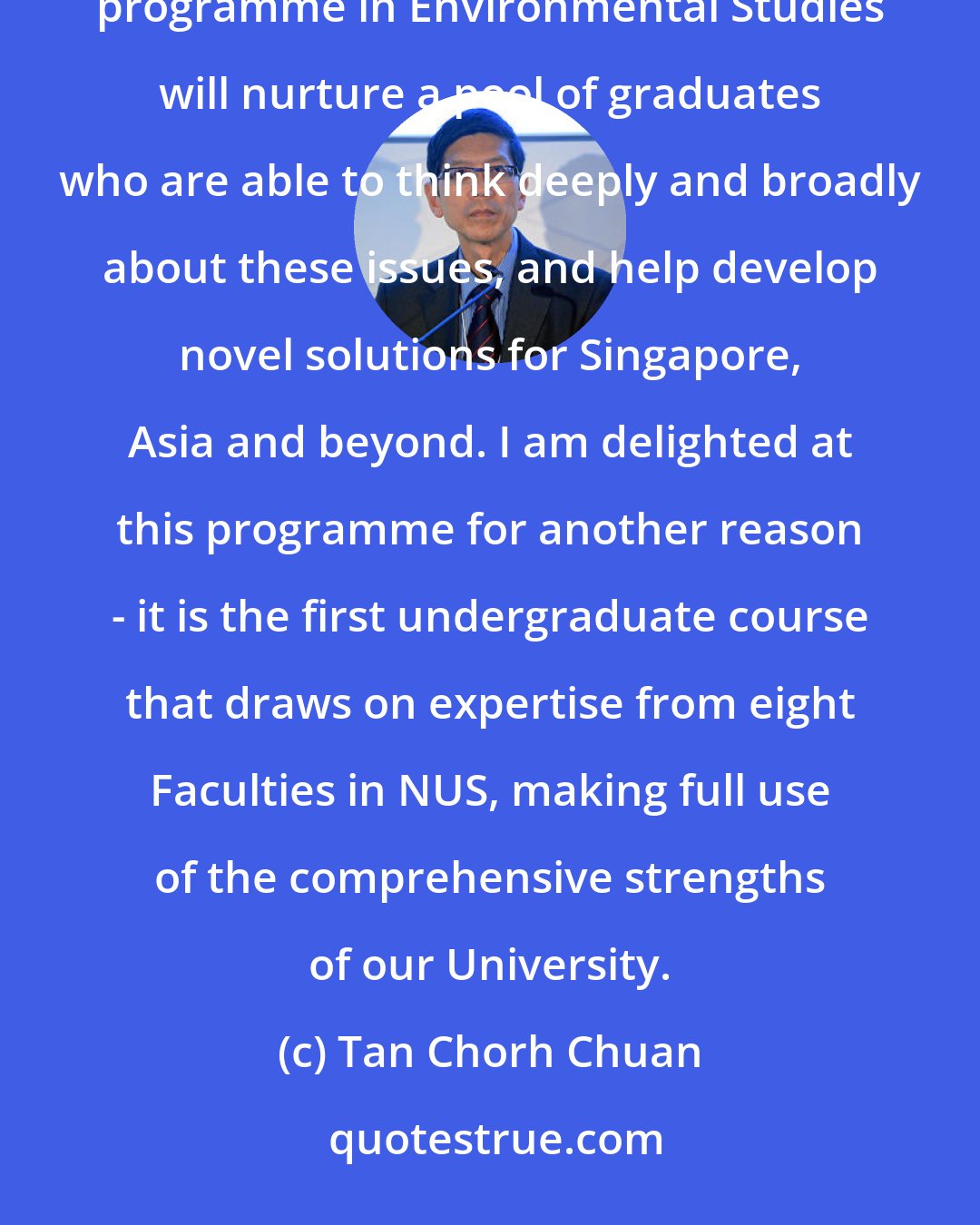 Tan Chorh Chuan: The environmental issues we face today are complex and span many knowledge domains. This undergraduate degree programme in Environmental Studies will nurture a pool of graduates who are able to think deeply and broadly about these issues, and help develop novel solutions for Singapore, Asia and beyond. I am delighted at this programme for another reason - it is the first undergraduate course that draws on expertise from eight Faculties in NUS, making full use of the comprehensive strengths of our University.