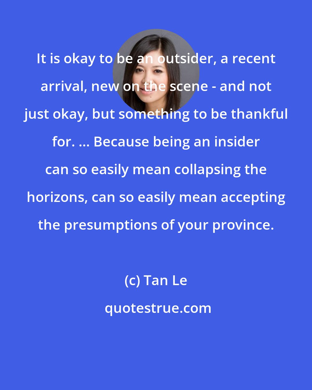 Tan Le: It is okay to be an outsider, a recent arrival, new on the scene - and not just okay, but something to be thankful for. ... Because being an insider can so easily mean collapsing the horizons, can so easily mean accepting the presumptions of your province.