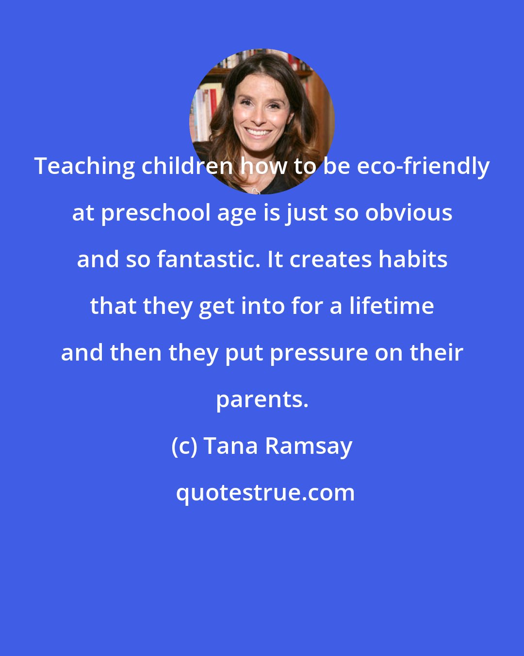 Tana Ramsay: Teaching children how to be eco-friendly at preschool age is just so obvious and so fantastic. It creates habits that they get into for a lifetime and then they put pressure on their parents.