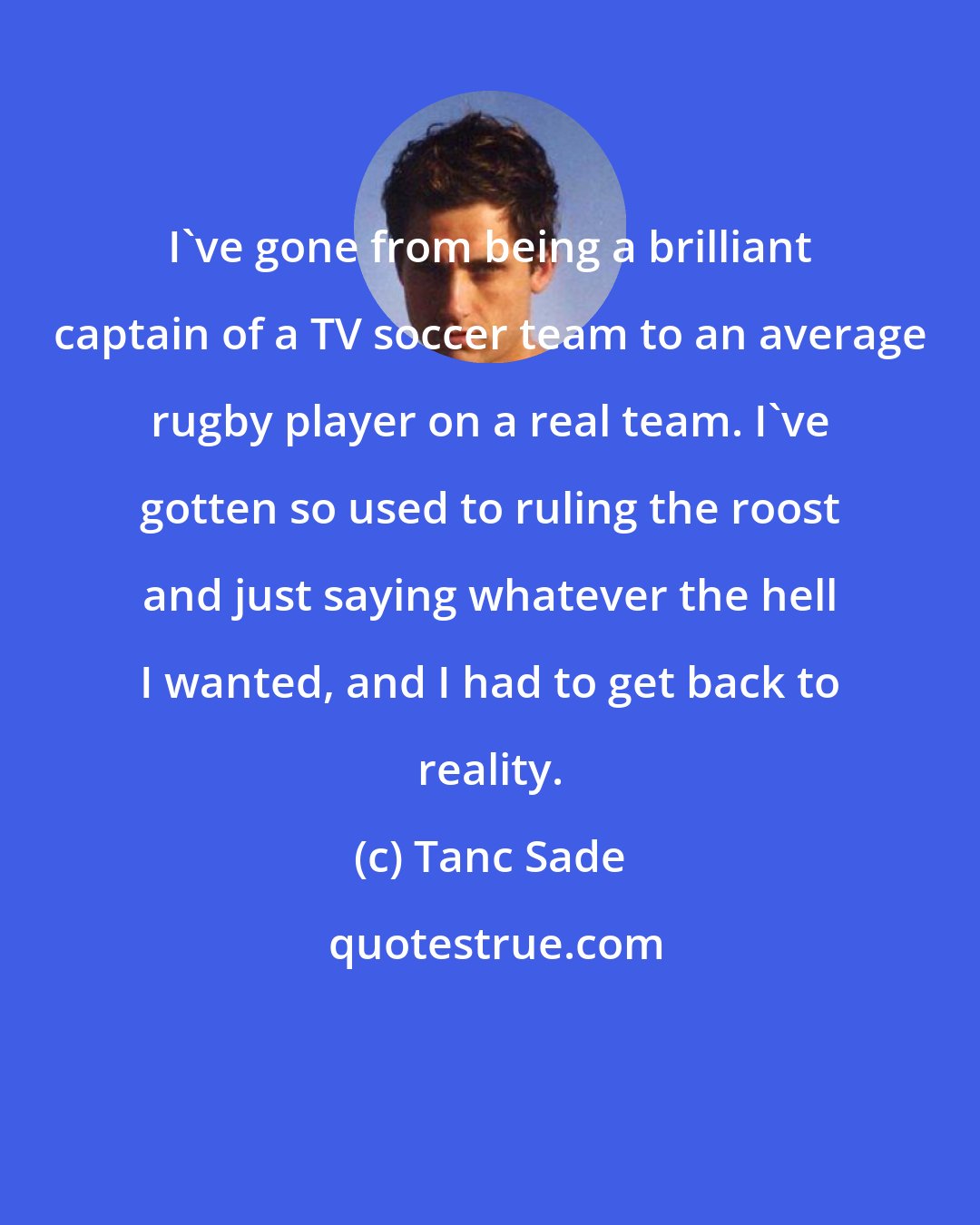Tanc Sade: I've gone from being a brilliant captain of a TV soccer team to an average rugby player on a real team. I've gotten so used to ruling the roost and just saying whatever the hell I wanted, and I had to get back to reality.
