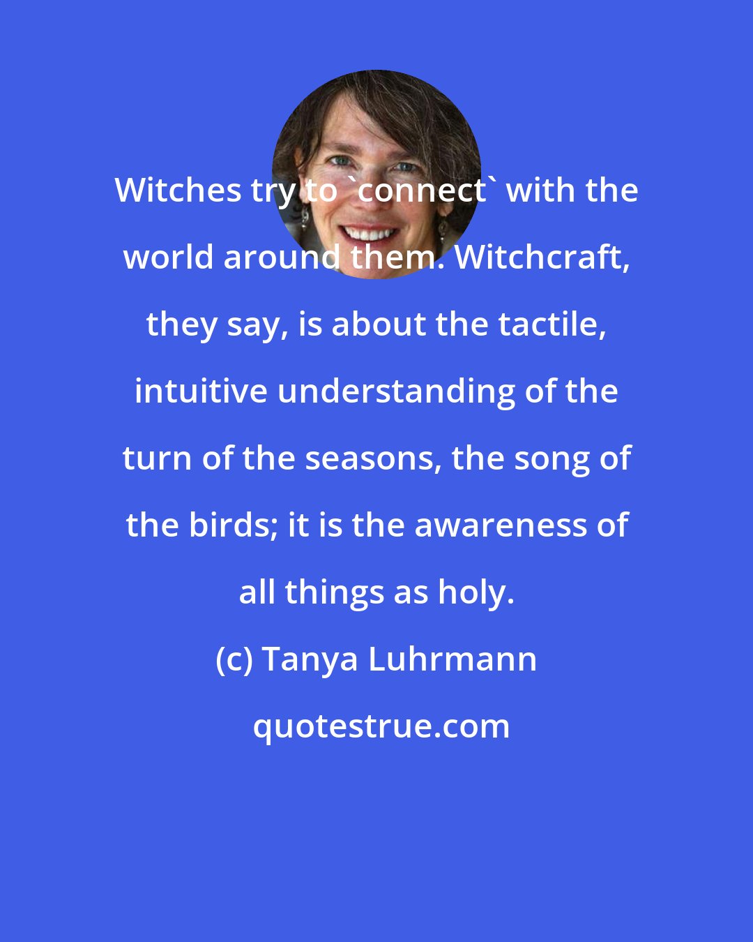 Tanya Luhrmann: Witches try to 'connect' with the world around them. Witchcraft, they say, is about the tactile, intuitive understanding of the turn of the seasons, the song of the birds; it is the awareness of all things as holy.
