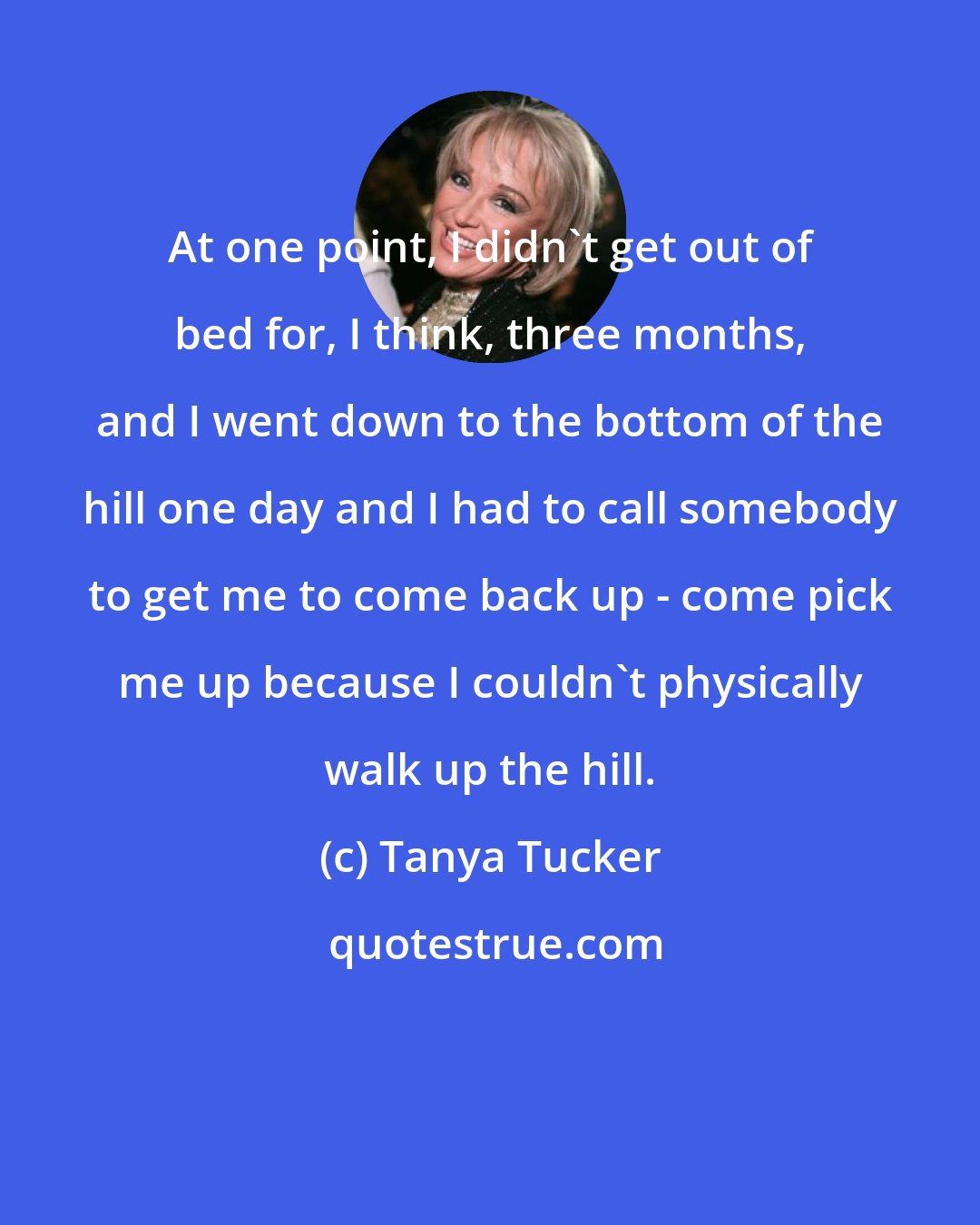 Tanya Tucker: At one point, I didn't get out of bed for, I think, three months, and I went down to the bottom of the hill one day and I had to call somebody to get me to come back up - come pick me up because I couldn't physically walk up the hill.