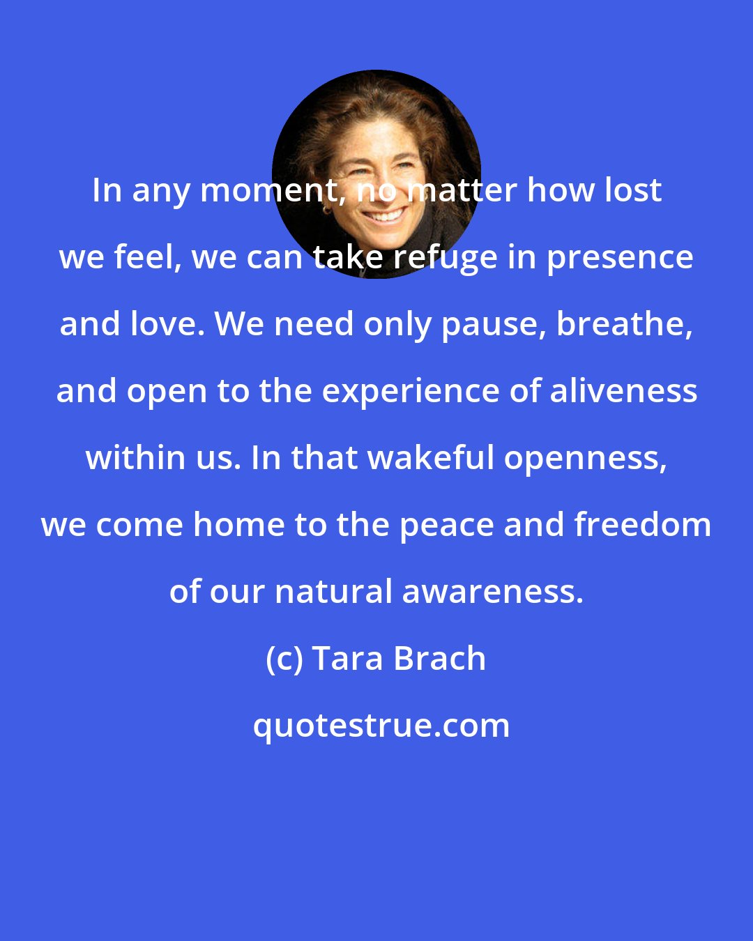 Tara Brach: In any moment, no matter how lost we feel, we can take refuge in presence and love. We need only pause, breathe, and open to the experience of aliveness within us. In that wakeful openness, we come home to the peace and freedom of our natural awareness.