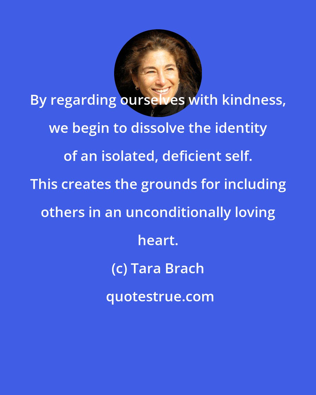 Tara Brach: By regarding ourselves with kindness, we begin to dissolve the identity of an isolated, deficient self. This creates the grounds for including others in an unconditionally loving heart.