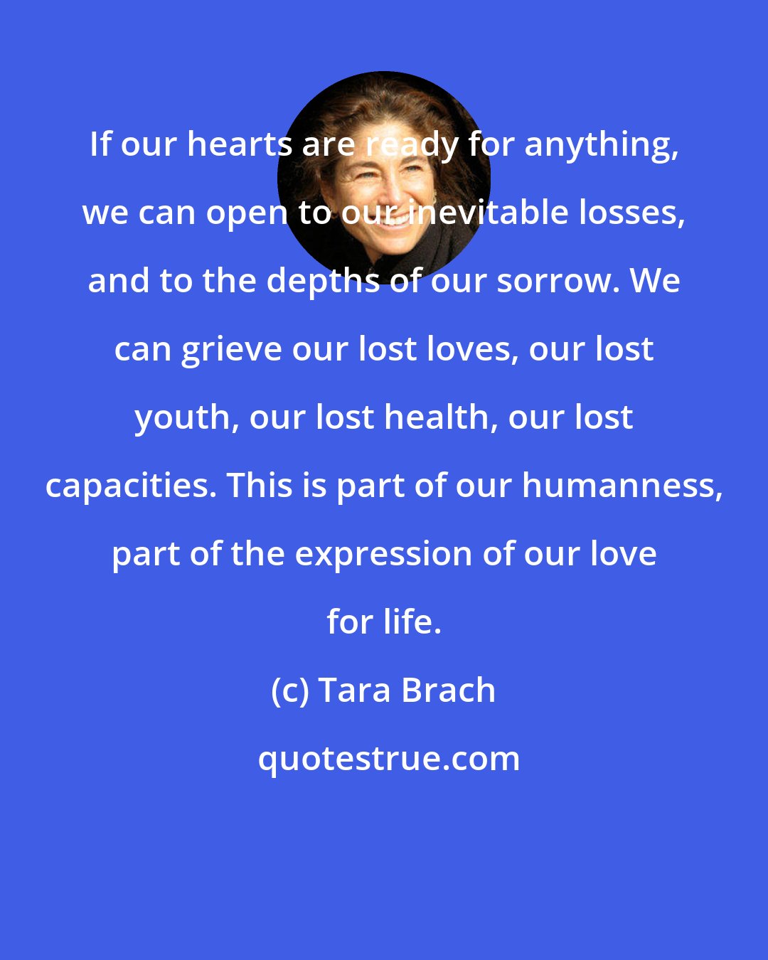 Tara Brach: If our hearts are ready for anything, we can open to our inevitable losses, and to the depths of our sorrow. We can grieve our lost loves, our lost youth, our lost health, our lost capacities. This is part of our humanness, part of the expression of our love for life.
