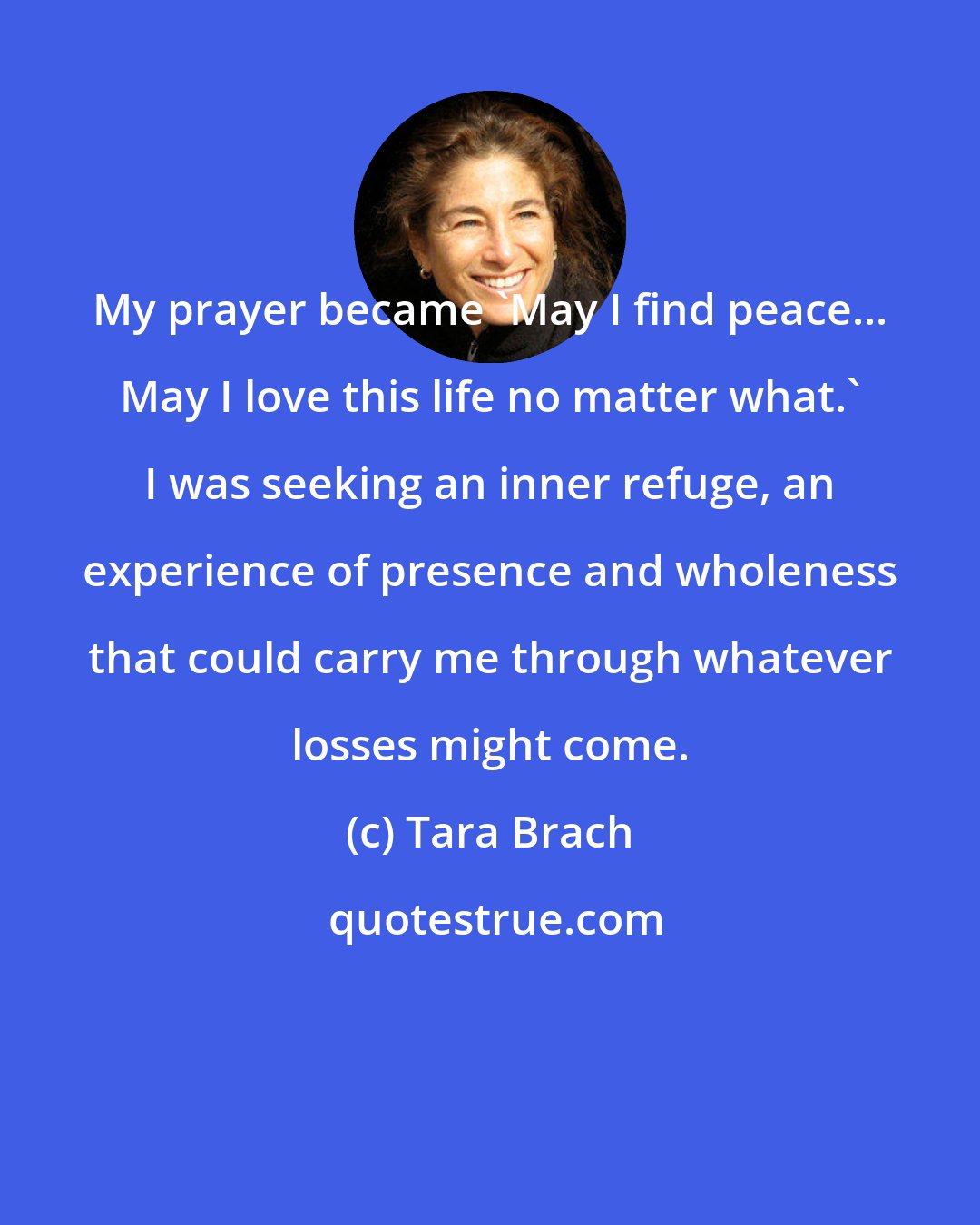 Tara Brach: My prayer became 'May I find peace... May I love this life no matter what.' I was seeking an inner refuge, an experience of presence and wholeness that could carry me through whatever losses might come.