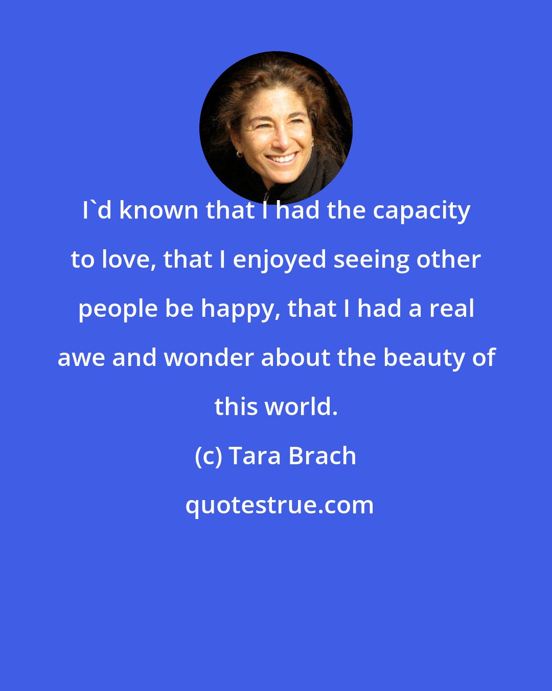 Tara Brach: I'd known that I had the capacity to love, that I enjoyed seeing other people be happy, that I had a real awe and wonder about the beauty of this world.