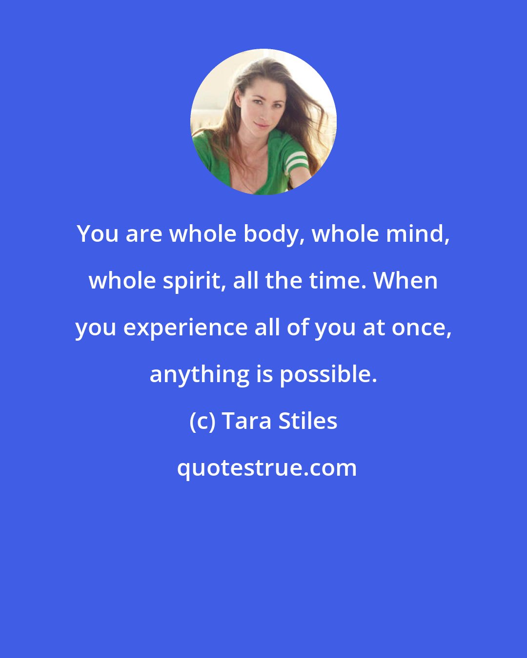 Tara Stiles: You are whole body, whole mind, whole spirit, all the time. When you experience all of you at once, anything is possible.
