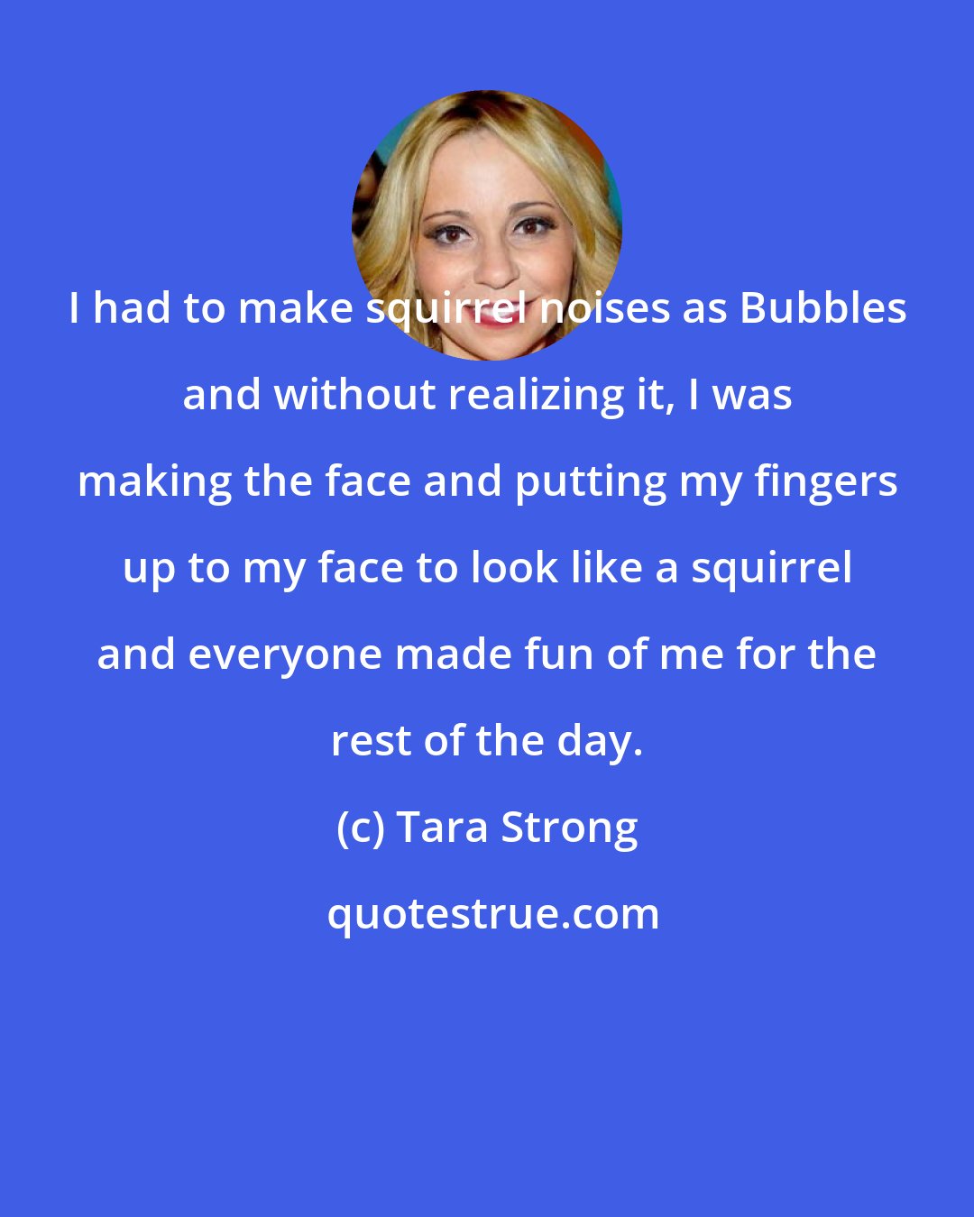 Tara Strong: I had to make squirrel noises as Bubbles and without realizing it, I was making the face and putting my fingers up to my face to look like a squirrel and everyone made fun of me for the rest of the day.