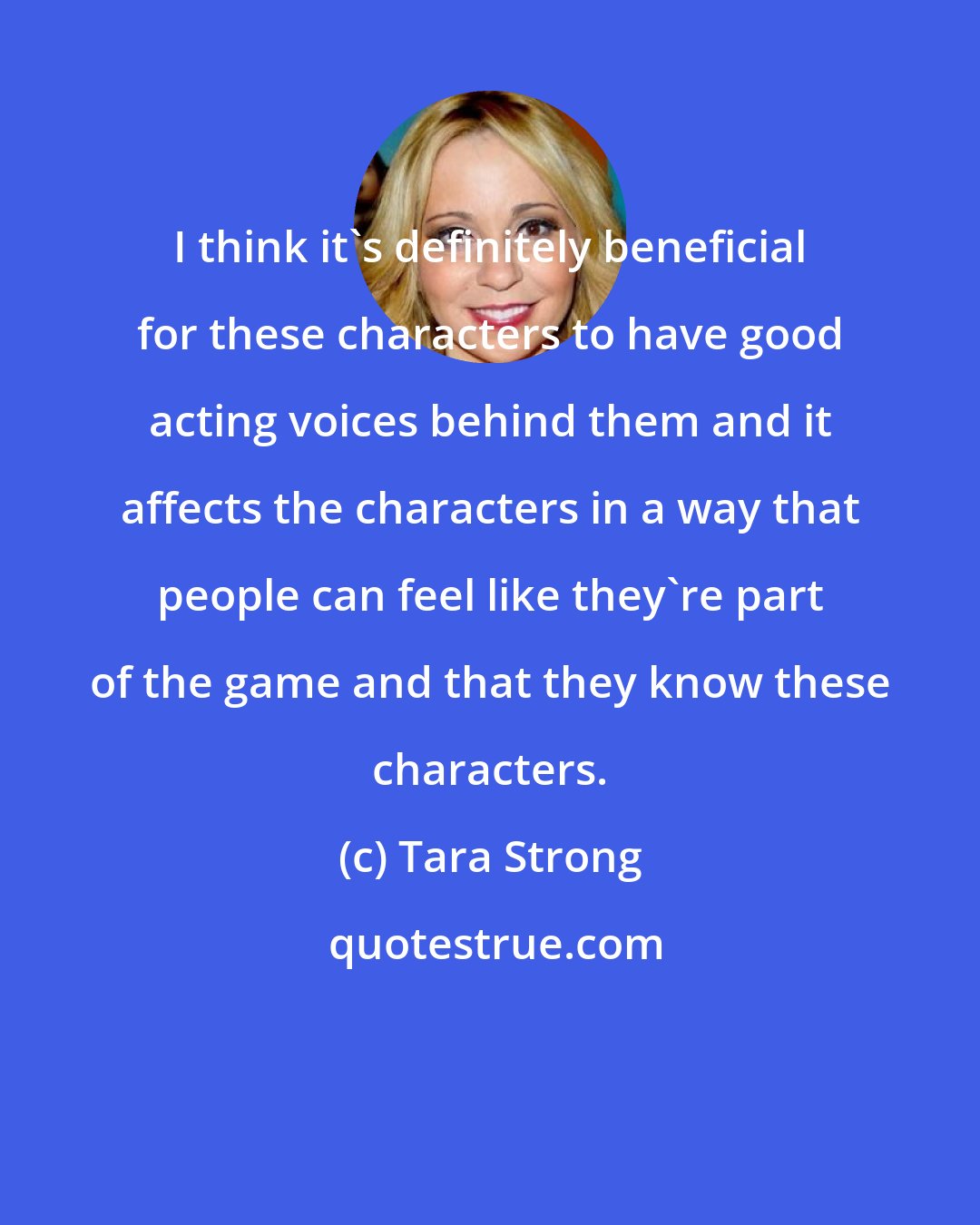 Tara Strong: I think it's definitely beneficial for these characters to have good acting voices behind them and it affects the characters in a way that people can feel like they're part of the game and that they know these characters.